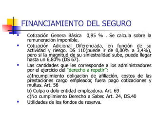 FINANCIAMIENTO DEL SEGURO
 Cotización Genera Básica 0,95 % . Se calcula sobre la
remuneración imponible.
 Cotización Adicional Diferenciada, en función de su
actividad y riesgo. DS 110(puede ir de 0,00% a 3,4%),
pero si la magnitud de su siniestralidad sube, puede llegar
hasta un 6,80% (DS 67).
Las cantidades que les corresponde a los administradores
por el ejercicio del “derecho a repetir”:
a)Incumplimiento obligación de afiliación, costos de las
prestaciones cargo empleador, fuera pago cotizaciones y
multas. Art. 56
b) Culpa o dolo entidad empleadora. Art. 69
c)No cumplimiento Derecho a Saber. Art. 24, DS.40
Utilidades de los fondos de reserva.


 