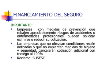 FINANCIAMIENTO DEL SEGURO
IMPORTANTE:
 Empresas con medidas de prevención que
rebajen apreciablemente riesgos de accidentes o
enfermedades profesionales pueden solicitar
eximirse o reducir su cotización.
 Las empresas que no ofrezcan condiciones recién
indicadas o que no implanten medidas de higiene
y seguridad, cancelarán cotización adicional con
recargo al 100%
Reclamo: SUSESO

 