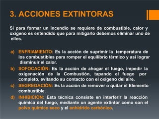 3. ACCIONES EXTINTORAS
Si para formar un incendio se requiere de combustible, calor y
oxigeno es entendido que para mitigarlo debemos eliminar uno de
ellos.
a) ENFRIAMIENTO: Es la acción de suprimir la temperatura de
los combustibles para romper el equilibrio térmico y así lograr
disminuir el calor.
b) SOFOCACIÓN: Es la acción de ahogar el fuego, impedir la
oxigenación de la Combustión, tapando el fuego por
completo, evitando su contacto con el oxígeno del aire.
c) SEGREGACIÓN: Es la acción de remover o quitar el Elemento
combustible.
d) INHIBICIÓN: Esta técnica consiste en interferir la reacción
química del fuego, mediante un agente extintor como son el
polvo químico seco y el anhídrido carbónico.
 