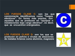 LOS FUEGOS CLASE C: son los que
comúnmente identificamos como "fuegos
eléctricos". En forma más precisa, son
aquellos que se producen en "equipos o
instalaciones bajo carga eléctrica", es decir,
que se encuentran energizados.
LOS FUEGOS CLASE D: son los que se
producen en polvos o virutas de aleaciones
de metales livianos como aluminio, magnesio
 