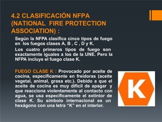 4.2 CLASIFICACIÓN NFPA
(NATIONAL FIRE PROTECTION
ASSOCIATION) :
Según la NFPA clasifica cinco tipos de fuego
en los fuegos clases A, B , C , D y K.
Los cuatro primeros tipos de fuego son
exactamente iguales a los de la UNE. Pero la
NFPA incluye el fuego clase K.
FUEGO CLASE K : Provocado por aceite de
cocina, específicamente en freidoras (aceite
vegetal, animal, grasa etc.). Debido a que el
aceite de cocina es muy difícil de apagar y
que reacciona violentamente al contacto con
agua, se usa específicamente el extintor de
clase K. Su símbolo internacional es un
hexágono con una letra “K” en el interior.
 