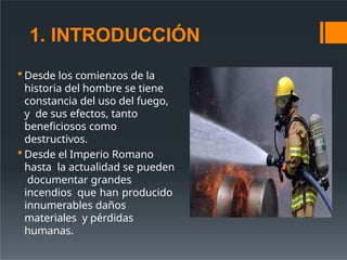 1. INTRODUCCIÓN
 Desde los comienzos de la
historia del hombre se tiene
constancia del uso del fuego,
y de sus efectos, tanto
beneficiosos como
destructivos.
 Desde el Imperio Romano
hasta la actualidad se pueden
documentar grandes
incendios que han producido
innumerables daños
materiales y pérdidas
humanas.
 