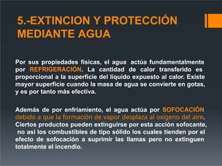 5.-EXTINCION Y PROTECCIÓN
MEDIANTE AGUA
Por sus propiedades físicas, el agua actúa fundamentalmente
por REFRIGERACIÓN. La cantidad de calor transferido es
proporcional a la superficie del líquido expuesto al calor. Existe
mayor superficie cuando la masa de agua se convierte en gotas,
y es por tanto más efectiva.
Además de por enfriamiento, el agua actúa por SOFOCACIÓN
debido a que la formación de vapor desplaza al oxígeno del aire.
Ciertos productos pueden extinguirse por esta acción sofocante,
no así los combustibles de tipo sólido los cuales tienden por el
efecto de sofocación a suprimir las llamas pero no extinguen
totalmente el incendio.
 