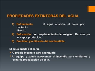 PROPIEDADES EXTINTORAS DEL AGUA
1) Enfriamiento: el agua absorbe el calor por
contacto
directo.
2) Sofocación: por desplazamiento del oxígeno. Del aire por
el vapor producido.
3) Emulsión y/o dilución del combustible.
El agua puede aplicarse:
 Al propio incendio para extinguirlo.
 Al equipo y zonas adyacentes al incendio para enfriarlos y
evitar la propagación de este.
 