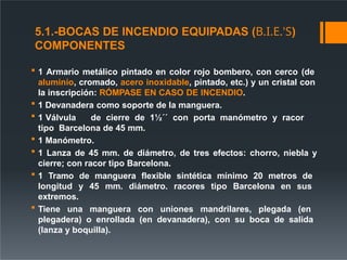 5.1.-BOCAS DE INCENDIO EQUIPADAS (B.I.E.'S)
COMPONENTES
 1 Armario metálico pintado en color rojo bombero, con cerco (de
aluminio, cromado, acero inoxidable, pintado, etc.) y un cristal con
la inscripción: RÓMPASE EN CASO DE INCENDIO.
 1 Devanadera como soporte de la manguera.
 1 Válvula de cierre de 1½´´ con porta manómetro y racor
tipo Barcelona de 45 mm.
 1 Manómetro.
 1 Lanza de 45 mm. de diámetro, de tres efectos: chorro, niebla y
cierre; con racor tipo Barcelona.
 1 Tramo de manguera flexible sintética mínimo 20 metros de
longitud y 45 mm. diámetro. racores tipo Barcelona en sus
extremos.
 Tiene una manguera con uniones mandrilares, plegada (en
plegadera) o enrollada (en devanadera), con su boca de salida
(lanza y boquilla).
 