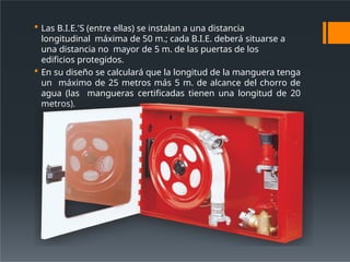  Las B.I.E.'S (entre ellas) se instalan a una distancia
longitudinal máxima de 50 m.; cada B.I.E. deberá situarse a
una distancia no mayor de 5 m. de las puertas de los
edificios protegidos.
 En su diseño se calculará que la longitud de la manguera tenga
un máximo de 25 metros más 5 m. de alcance del chorro de
agua (las mangueras certificadas tienen una longitud de 20
metros).
 