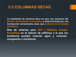 5.2 COLUMNAS SECAS.
La instalación de Columna Seca es para uso exclusivo del
Servicio de Extinción de Incendios y estará formada por una
Conducción normalmente vacía, que partiendo de la fachada
del edificio.
Red de tuberías para DCI ( Defensa Contra
Incendios) en el interior de edificios a la que los
bomberos pueden inyectar agua y conectar
mangueras y monitores.
 