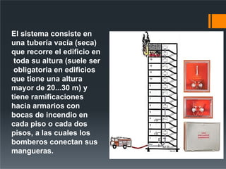 El sistema consiste en
una tubería vacía (seca)
que recorre el edificio en
toda su altura (suele ser
obligatoria en edificios
que tiene una altura
mayor de 20...30 m) y
tiene ramificaciones
hacia armarios con
bocas de incendio en
cada piso o cada dos
pisos, a las cuales los
bomberos conectan sus
mangueras.
 