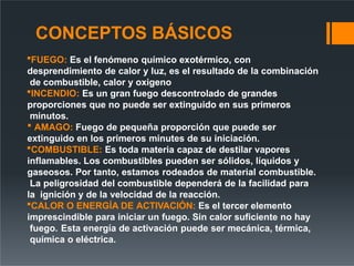 CONCEPTOS BÁSICOS
FUEGO: Es el fenómeno químico exotérmico, con
desprendimiento de calor y luz, es el resultado de la combinación
de combustible, calor y oxigeno
INCENDIO: Es un gran fuego descontrolado de grandes
proporciones que no puede ser extinguido en sus primeros
minutos.
 AMAGO: Fuego de pequeña proporción que puede ser
extinguido en los primeros minutes de su iniciación.
COMBUSTIBLE: Es toda materia capaz de destilar vapores
inflamables. Los combustibles pueden ser sólidos, líquidos y
gaseosos. Por tanto, estamos rodeados de material combustible.
La peligrosidad del combustible dependerá de la facilidad para
la ignición y de la velocidad de la reacción.
CALOR O ENERGÍA DE ACTIVACIÓN: Es el tercer elemento
imprescindible para iniciar un fuego. Sin calor suficiente no hay
fuego. Esta energía de activación puede ser mecánica, térmica,
química o eléctrica.
 