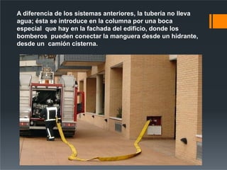 A diferencia de los sistemas anteriores, la tubería no lleva
agua; ésta se introduce en la columna por una boca
especial que hay en la fachada del edificio, donde los
bomberos pueden conectar la manguera desde un hidrante,
desde un camión cisterna.
 