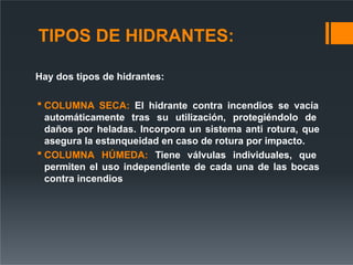 TIPOS DE HIDRANTES:
Hay dos tipos de hidrantes:
 COLUMNA SECA: El hidrante contra incendios se vacía
automáticamente tras su utilización, protegiéndolo de
daños por heladas. Incorpora un sistema anti rotura, que
asegura la estanqueidad en caso de rotura por impacto.
 COLUMNA HÚMEDA: Tiene válvulas individuales, que
permiten el uso independiente de cada una de las bocas
contra incendios
 