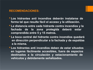 RECOMENDACIONES:
 Los hidrantes anti incendios deberán instalarse de
forma tal que resulte fácil el acceso y la utilización.
 La distancia entre cada hidrante contra incendios y la
fachada de la zona protegida deberá estar
comprendida entre 5 y 15 metros.
 La boca central del hidrante contra incendios quedará
en dirección perpendicular a la fachada y de espaldas
a la misma.
 Los hidrantes anti incendios deben de estar situados
en lugares fácilmente accesibles, fuera de espacios
destinados a la circulación y estacionamiento de
vehículos y debidamente señalizados.
 