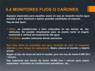 5.4 MONITORES FIJOS O CAÑONES
Equipos especiales para aquellos casos en que se necesite mucho agua
lanzada a gran distancia o aplicar grandes cantidades de espuma.
Hay de dos tipos:
 -Fijos: en instalaciones o bien colocados en los techos de los
vehículos. No pueden desplazarse pero se puede variar el ángulo
horizontal o vertical de lanzamiento del agua.
 -Portátiles: pueden colocarse donde queramos.
Son muy útiles en incendios con gran cantidad de calor en espacios
abiertos y con riesgo de explosiones. Basta colocar el monitor y dejarlo
actuar.
Según el tipo de lanza así será el caudal, pero los hay de hasta 4.000 litro
/ minuto.
Hay empresas que tienen de hasta 16.000 litro / minuto para casos
especiales: incendios en instalaciones petrolíferas, etc.
 