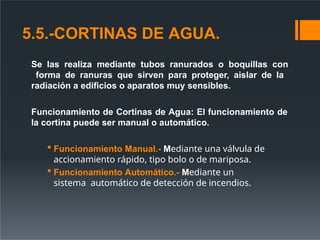 5.5.-CORTINAS DE AGUA.
Se las realiza mediante tubos ranurados o boquillas con
forma de ranuras que sirven para proteger, aislar de la
radiación a edificios o aparatos muy sensibles.
Funcionamiento de Cortinas de Agua: El funcionamiento de
la cortina puede ser manual o automático.
 Funcionamiento Manual.- Mediante una válvula de
accionamiento rápido, tipo bolo o de mariposa.
 Funcionamiento Automático.- Mediante un
sistema automático de detección de incendios.
 