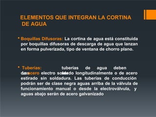 ELEMENTOS QUE INTEGRAN LA CORTINA
DE AGUA
 Boquillas Difusoras: La cortina de agua está constituida
por boquillas difusoras de descarga de agua que lanzan
en forma pulverizada, tipo de ventana de chorro plano.
 Tuberías:
Las
tuberías de agua deben
ser
de acero electro soldado longitudinalmente o de acero
estirado sin soldadura. Las tuberías de conducción
podrán ser de clase negra aguas arriba de la válvula de
funcionamiento manual o desde la electroválvula, y
aguas abajo serán de acero galvanizado
 