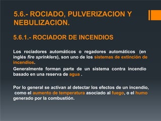5.6.- ROCIADO, PULVERIZACION Y
NEBULIZACION.
5.6.1.- ROCIADOR DE INCENDIOS
Los rociadores automáticos o regadores automáticos (en
inglés fire sprinklers), son uno de los sistemas de extinción de
incendios.
Generalmente forman parte de un sistema contra incendio
basado en una reserva de agua .
Por lo general se activan al detectar los efectos de un incendio,
como el aumento de temperatura asociado al fuego, o el humo
generado por la combustión.
 