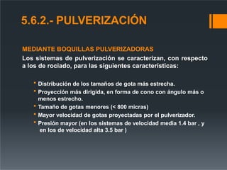 5.6.2.- PULVERIZACIÓN
MEDIANTE BOQUILLAS PULVERIZADORAS
Los sistemas de pulverización se caracterizan, con respecto
a los de rociado, para las siguientes características:
 Distribución de los tamaños de gota más estrecha.
 Proyección más dirigida, en forma de cono con ángulo más o
menos estrecho.
 Tamaño de gotas menores (< 800 micras)
 Mayor velocidad de gotas proyectadas por el pulverizador.
 Presión mayor (en los sistemas de velocidad media 1.4 bar , y
en los de velocidad alta 3.5 bar )
 