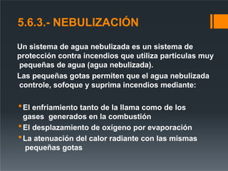 5.6.3.- NEBULIZACIÓN
Un sistema de agua nebulizada es un sistema de
protección contra incendios que utiliza partículas muy
pequeñas de agua (agua nebulizada).
Las pequeñas gotas permiten que el agua nebulizada
controle, sofoque y suprima incendios mediante:
El enfriamiento tanto de la llama como de los
gases generados en la combustión
El desplazamiento de oxígeno por evaporación
La atenuación del calor radiante con las mismas
pequeñas gotas
 