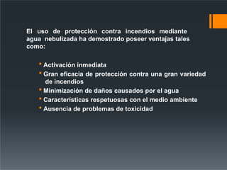 El uso de protección contra incendios mediante
agua nebulizada ha demostrado poseer ventajas tales
como:
 Activación inmediata
 Gran eficacia de protección contra una gran variedad
de incendios
 Minimización de daños causados por el agua
 Características respetuosas con el medio ambiente
 Ausencia de problemas de toxicidad
 