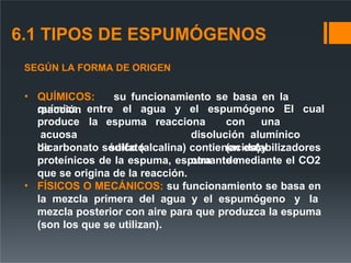 6.1 TIPOS DE ESPUMÓGENOS
SEGÚN LA FORMA DE ORIGEN
• QUÍMICOS: su funcionamiento se basa en la
reacción entre el agua y el espumógeno El cual
química
produce la
acuosa
de
espuma
sulfato
reacciona con una
disolución alumínico
(acida)y
otra de
bicarbonato sódico (alcalina) contienen estabilizadores
proteínicos de la espuma, espumante mediante el CO2
que se origina de la reacción.
• FÍSICOS O MECÁNICOS: su funcionamiento se basa en
la mezcla primera del agua y el espumógeno y la
mezcla posterior con aire para que produzca la espuma
(son los que se utilizan).
 