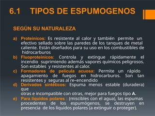 6.1 TIPOS DE ESPUMOGENOS
SEGÚN SU NATURALEZA
a) Proteínicos: Es resistente al calor y también permite un
efectivo sellado sobre las paredes de los tanques de metal
caliente. Están diseñados para su uso en los combustibles de
hidrocarburos
b) Fluoproteínicos: Controla y extingue rápidamente el
incendio suprimiendo además vapores químicos peligrosos.
Son estables y resistentes al calor.
c) Formadores de película acuosa: Permite un rápido
apagamiento de fuegos en hidrocarburos. Son tan
resistentes y seguras al re–encendido
d) Derivados sintéticos: Espuma menos estable (duradera)
que
otras e incompatible con otras, mejor para fuegos tipo A.
e) Para líquidos polares : (miscibles con el agua), las espumas
procedentes de los espumógenos, se destruyen en
presencia de los líquidos polares (a extinguir o proteger).
 