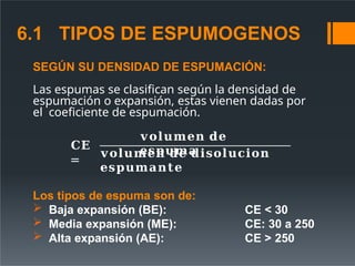 SEGÚN SU DENSIDAD DE ESPUMACIÓN:
Las espumas se clasifican según la densidad de
espumación o expansión, estas vienen dadas por
el coeficiente de espumación.
𝐂𝐄
=
𝐯𝐨𝐥𝐮𝐦𝐞𝐧 𝐝𝐞
𝐞𝐬𝐩𝐮𝐦𝐚
𝐯𝐨𝐥𝐮𝐦𝐞𝐧 𝐝𝐞 𝐝𝐢𝐬𝐨𝐥𝐮𝐜𝐢𝐨𝐧
𝐞𝐬𝐩𝐮𝐦𝐚𝐧𝐭𝐞
Los tipos de espuma son de:
 Baja expansión (BE):
 Media expansión (ME):
 Alta expansión (AE):
CE < 30
CE: 30 a 250
CE > 250
6.1 TIPOS DE ESPUMOGENOS
 