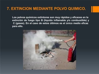 7. EXTINCION MEDIANTE POLVO QUIMICO.
Los polvos químicos extintores son muy rápidos y eficaces en la
extinción de fuego tipo B (líquido inflamable y/o combustible) y
C (gases). En el caso de estos últimos es el único medio eficaz
para ello.
 
