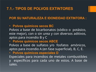 POR SU NATURALEZA E IDONEIDAD EXTINTORA :
• Polvos químicos secos BC
Polvos a base de bicarbonatos (sódico o potásico,
este mejor), con o sin urea y con diversos aditivos,
aptos para incendio B y C
• Polvos químicos secos ABCE
Polvos a base de sulfatos y/o fosfatos amónicos,
aptos para incendio A (en fase superficial), B, C, E.
• Polvos químicos especiales D
Especiales para incendios de metales combustibles
y específicos para cada uno de estos. A base de
sales.
7.1.- TIPOS DE POLVOS EXTINTORES
 