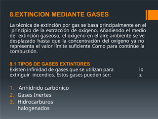 8.EXTINCION MEDIANTE GASES
La técnica de extinción por gas se basa principalmente en el
principio de la extracción de oxígeno. Añadiendo el medio
de extinción gaseoso, el oxígeno en el aire ambiente se ve
desplazado hasta que la concentración del oxígeno ya no
representa el valor límite suficiente Como para continúe la
combustión.
lo
s
8.1 TIPOS DE GASES EXTINTORES
Existen infinidad de gases que se utilizan para
extinguir incendios. Estos gases pueden ser:
1. Anhídrido carbónico
2. Gases Inertes
3. Hidrocarburos
halogenados
 