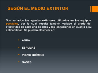 SEGÚN EL MEDIO EXTINTOR
Son variados los agentes extintores utilizados en los equipos
portátiles, por lo cual, resulta también variado el grado de
efectividad de cada uno de ellos y las limitaciones en cuanto a su
aplicabilidad. Se pueden clasificar en:
 AGUA
 ESPUMAS
 POLVO QUÍMICO
 GASES
 