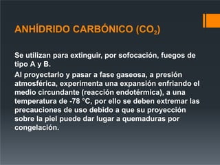ANHÍDRIDO CARBÓNICO (CO2)
Se utilizan para extinguir, por sofocación, fuegos de
tipo A y B.
Al proyectarlo y pasar a fase gaseosa, a presión
atmosférica, experimenta una expansión enfriando el
medio circundante (reacción endotérmica), a una
temperatura de -78 °C, por ello se deben extremar las
precauciones de uso debido a que su proyección
sobre la piel puede dar lugar a quemaduras por
congelación.
 