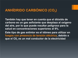 ANHÍDRIDO CARBÓNICO (CO2)
También hay que tener en cuenta que el dióxido de
carbono es un gas asfixiante que desplaza al oxígeno
del aire, por lo que puede resultar peligroso para la
salud en concentraciones superiores al 9%.
Este tipo de gas extintor es el idóneo para utilizar en
fuegos con presencia de tensión eléctrica, debido a
que el C02 es un mal conductor de la electricidad
 