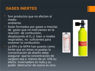 GASES INERTES
• Son productos que no afectan al
medio
ambiente.
• Están formados por gases o mezclas
de gases que no intervienen en la
reacción de combustión,
desplazando el O2 si bien a niveles
respirables, no suficientes para
sostener la combustión.
• La EPA y la NFPA han puesto como
límite que en áreas ocupadas la
concentración de diseño debe
asegurar que la concentración de
oxígeno sea a menos de un 10%.Su
efecto invernadero es nulo y su
poder destructor de ozono es cero.
 