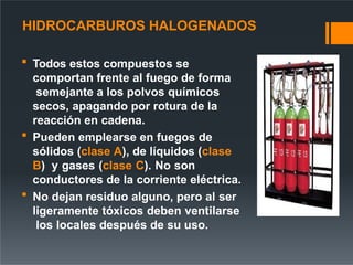 HIDROCARBUROS HALOGENADOS
 Todos estos compuestos se
comportan frente al fuego de forma
semejante a los polvos químicos
secos, apagando por rotura de la
reacción en cadena.
 Pueden emplearse en fuegos de
sólidos (clase A), de líquidos (clase
B) y gases (clase C). No son
conductores de la corriente eléctrica.
 No dejan residuo alguno, pero al ser
ligeramente tóxicos deben ventilarse
los locales después de su uso.
 