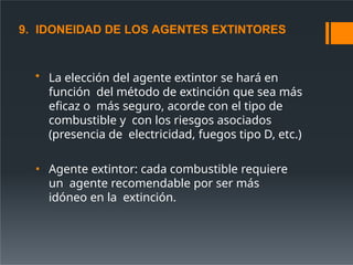 9. IDONEIDAD DE LOS AGENTES EXTINTORES
• La elección del agente extintor se hará en
función del método de extinción que sea más
eficaz o más seguro, acorde con el tipo de
combustible y con los riesgos asociados
(presencia de electricidad, fuegos tipo D, etc.)
• Agente extintor: cada combustible requiere
un agente recomendable por ser más
idóneo en la extinción.
 