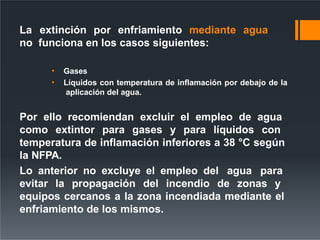 La extinción por enfriamiento mediante agua
no funciona en los casos siguientes:
• Gases
• Líquidos con temperatura de inflamación por debajo de la
aplicación del agua.
Por ello recomiendan excluir el empleo de agua
como extintor para gases y para líquidos con
temperatura de inflamación inferiores a 38 °C según
la NFPA.
Lo anterior no excluye el empleo del agua para
evitar la propagación del incendio de zonas y
equipos cercanos a la zona incendiada mediante el
enfriamiento de los mismos.
 