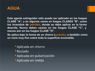 Este agente extinguidor sólo puede ser aplicado en los fuegos
CLASE "A", y en algunos casos en fuegos CLASES "B", como
los incendios de petróleo, donde se debe aplicar en la forma
descrita. Nunca deben usarse en los fuegos CLASE "C", y
menos aún en los fuegos CLASE "D".
Se aplica bajo la forma de un chorro a presión, o también como
un rocío muy fino sobre toda la superficie encendida.
Aplicada en chorro
Rociado
Aplicada en pulverización
Aplicada en niebla
AGUA
 