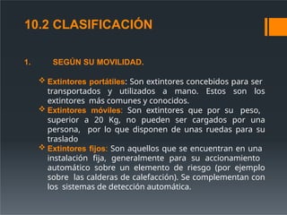 1. SEGÚN SU MOVILIDAD.
 Extintores portátiles: Son extintores concebidos para ser
transportados y utilizados a mano. Estos son los
extintores más comunes y conocidos.
 Extintores móviles: Son extintores que por su peso,
superior a 20 Kg, no pueden ser cargados por una
persona, por lo que disponen de unas ruedas para su
traslado
 Extintores fijos: Son aquellos que se encuentran en una
instalación fija, generalmente para su accionamiento
automático sobre un elemento de riesgo (por ejemplo
sobre las calderas de calefacción). Se complementan con
los sistemas de detección automática.
10.2 CLASIFICACIÓN
 