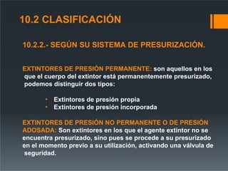 10.2.2.- SEGÚN SU SISTEMA DE PRESURIZACIÓN.
EXTINTORES DE PRESIÓN PERMANENTE: son aquellos en los
que el cuerpo del extintor está permanentemente presurizado,
podemos distinguir dos tipos:
• Extintores de presión propia
• Extintores de presión incorporada
EXTINTORES DE PRESIÓN NO PERMANENTE O DE PRESIÓN
ADOSADA: Son extintores en los que el agente extintor no se
encuentra presurizado, sino pues se procede a su presurizado
en el momento previo a su utilización, activando una válvula de
seguridad.
10.2 CLASIFICACIÓN
 