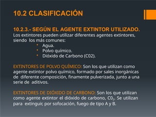 10.2.3.- SEGÚN EL AGENTE EXTINTOR UTILIZADO.
Los extintores pueden utilizar diferentes agentes extintores,
siendo los más comunes:
• Agua.
• Polvo químico.
• Dióxido de Carbono (C02).
EXTINTORES DE POLVO QUÍMICO: Son los que utilizan como
agente extintor polvo químico, formado por sales inorgánicas
de diferente composición, finamente pulverizada, junto a una
serie de aditivos.
EXTINTORES DE DIÓXIDO DE CARBONO: Son los que utilizan
como agente extintor el dióxido de carbono, C02. Se utilizan
para extinguir, por sofocación, fuego de tipo A y B.
10.2 CLASIFICACIÓN
 