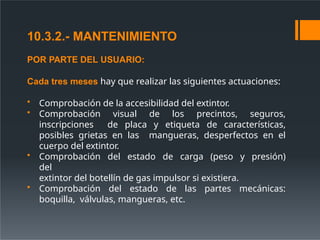 10.3.2.- MANTENIMIENTO
POR PARTE DEL USUARIO:
Cada tres meses hay que realizar las siguientes actuaciones:
• Comprobación de la accesibilidad del extintor.
• Comprobación visual de los precintos, seguros,
inscripciones de placa y etiqueta de características,
posibles grietas en las mangueras, desperfectos en el
cuerpo del extintor.
• Comprobación del estado de carga (peso y presión)
del
extintor del botellín de gas impulsor si existiera.
• Comprobación del estado de las partes mecánicas:
boquilla, válvulas, mangueras, etc.
 