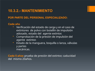 10.3.2.- MANTENIMIENTO
POR PARTE DEL PERSONAL ESPECIALIZADO:
Cada año
• Verificación del estado de carga y en el caso de
extintores de polvo con botellín de impulsión
adosado, estado del agente extintor.
• Comprobación de la presión de impulsión del
agente extintor.
• Estado de la manguera, boquilla o lanza, válvulas
y partes
mecánicas.
Cada 5 años prueba de presión del extintor, caducidad
del mismo 20años.
 