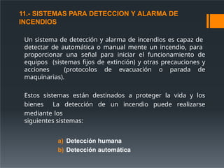 11.- SISTEMAS PARA DETECCION Y ALARMA DE
INCENDIOS
Un sistema de detección y alarma de incendios es capaz de
detectar de automática o manual mente un incendio, para
proporcionar una señal para iniciar el funcionamiento de
equipos (sistemas fijos de extinción) y otras precauciones y
acciones (protocolos de evacuación o parada de
maquinarias).
Estos sistemas están destinados a proteger la vida y los
bienes La detección de un incendio puede realizarse
mediante los
siguientes sistemas:
a) Detección humana
b) Detección automática
 