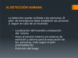 A) DETECCIÓN HUMANA
La detección queda confiada a las personas. El
plan de emergencia debe establecer las acciones
a seguir en caso de un incendio:
• Localización del incendio y evaluación
del mismo
• Aviso al servicio interno y/o externo de
extinción y alarma para la evacuación de
las personas, todo según el plan
preestablecido.
• Extinción del fuego
 