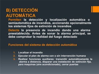 B) DETECCIÓN
AUTOMÁTICA
Permiten la detección y localización automática o
semiautomática de incendios, accionando opcionalmente
los sistemas fijos de extinción de incendios
Detecta la presencia de incendio dando una alarma
preestablecida. Antes de sonar la alarma principal, se
debe comprobar la realidad del fuego detectado
Funciones del sistema de detección automática
1. Localizar el incendio
2. Ejecutar el plan de alarma con o sin intervención humana
3. Realizar funciones auxiliares: transmitir automáticamente la
alarma a distancia, disparar una instalación de extinción fija,
para maquinas (aire acondicionado), cerrar puertas
 