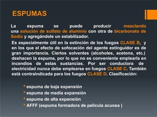 ESPUMAS
La espuma se puede producir mezclando
una solución de sulfato de aluminio con otra de bicarbonato de
Sodio y agregándole un estabilizador.
Es especialmente útil en la extinción de los fuegos CLASE B, y
en los que el efecto de sofocación del agente extinguidor es de
gran importancia. Ciertos solventes (alcoholes, acetona, etc.)
deshacen la espuma, por lo que no es conveniente emplearla en
incendios de estas sustancias. Por ser conductora de
electricidad nunca debe emplearse en fuegos CLASE C. También
está contraindicada para los fuegos CLASE D. Clasificación:
 espuma de baja expansión
 espuma de media expansión
 espuma de alta expansión
 AFFF (espuma formadora de película acuosa )
 