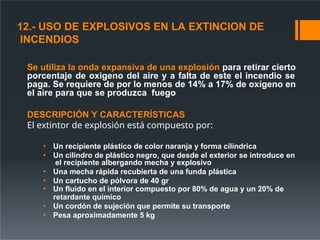 12.- USO DE EXPLOSIVOS EN LA EXTINCION DE
INCENDIOS
Se utiliza la onda expansiva de una explosión para retirar cierto
porcentaje de oxigeno del aire y a falta de este el incendio se
paga. Se requiere de por lo menos de 14% a 17% de oxígeno en
el aire para que se produzca fuego
DESCRIPCIÓN Y CARACTERÍSTICAS
El extintor de explosión está compuesto por:
• Un recipiente plástico de color naranja y forma cilíndrica
• Un cilindro de plástico negro, que desde el exterior se introduce en
el recipiente albergando mecha y explosivo
• Una mecha rápida recubierta de una funda plástica
• Un cartucho de pólvora de 40 gr
• Un fluido en el interior compuesto por 80% de agua y un 20% de
retardante químico
• Un cordón de sujeción que permite su transporte
• Pesa aproximadamente 5 kg
 