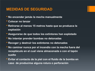 MEDIDAS DE SEGURIDAD
 No encender jamás la mecha manualmente
 Colocar no lanzar
 Retirarse al menos 15 metros hasta que se produzca la
explosión
 Asegurarse de que todos los extintores han explotado
 No intentar prender bombas no detonadas
 Recoger y destruir los extintores no detonados
 No caminar nunca por el incendio con la mecha fuera del
receptáculo en el cual viene almacenada o con el tapón
suelto
 Evitar el contacto de la piel con el fluido de la bomba en
caso de producirse alguna rotura o perforación
 