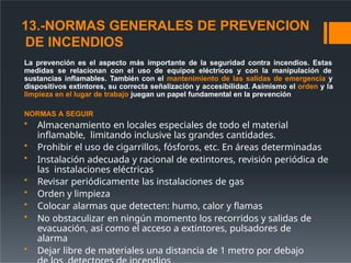 13.-NORMAS GENERALES DE PREVENCION
DE INCENDIOS
La prevención es el aspecto más importante de la seguridad contra incendios. Estas
medidas se relacionan con el uso de equipos eléctricos y con la manipulación de
sustancias inflamables. También con el mantenimiento de las salidas de emergencia y
dispositivos extintores, su correcta señalización y accesibilidad. Asimismo el orden y la
limpieza en el lugar de trabajo juegan un papel fundamental en la prevención
NORMAS A SEGUIR
• Almacenamiento en locales especiales de todo el material
inflamable, limitando inclusive las grandes cantidades.
• Prohibir el uso de cigarrillos, fósforos, etc. En áreas determinadas
• Instalación adecuada y racional de extintores, revisión periódica de
las instalaciones eléctricas
• Revisar periódicamente las instalaciones de gas
• Orden y limpieza
• Colocar alarmas que detecten: humo, calor y flamas
• No obstaculizar en ningún momento los recorridos y salidas de
evacuación, así como el acceso a extintores, pulsadores de
alarma
• Dejar libre de materiales una distancia de 1 metro por debajo
 