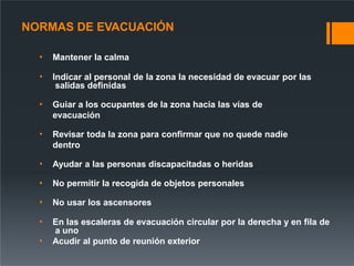 NORMAS DE EVACUACIÓN
• Mantener la calma
• Indicar al personal de la zona la necesidad de evacuar por las
salidas definidas
• Guiar a los ocupantes de la zona hacia las vías de
evacuación
• Revisar toda la zona para confirmar que no quede nadie
dentro
• Ayudar a las personas discapacitadas o heridas
• No permitir la recogida de objetos personales
• No usar los ascensores
• En las escaleras de evacuación circular por la derecha y en fila de
a uno
• Acudir al punto de reunión exterior
 